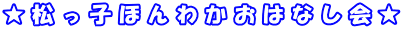 ★ 松 っ 子 ほ ん わ か お は な し 会 ★